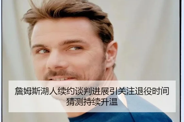 詹姆斯湖人续约谈判进展引关注退役时间猜测持续升温