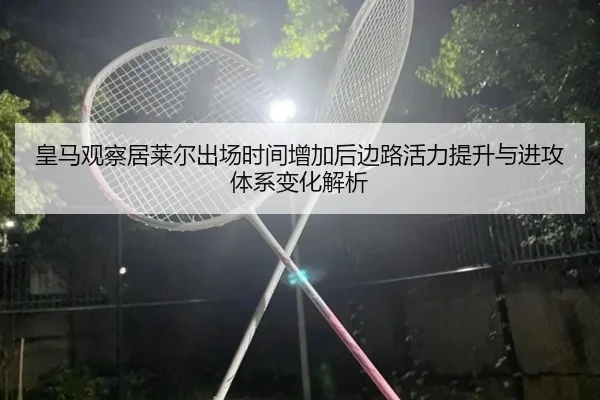 皇马观察居莱尔出场时间增加后边路活力提升与进攻体系变化解析
